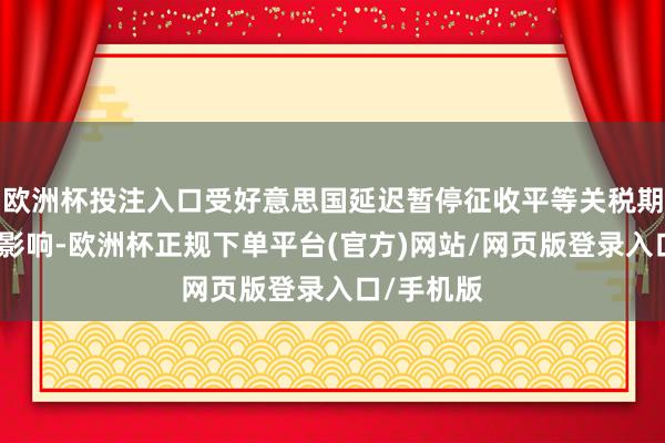 欧洲杯投注入口受好意思国延迟暂停征收平等关税期限等成分影响-欧洲杯正规下单平台(官方)网站/网页版登录入口/手机版