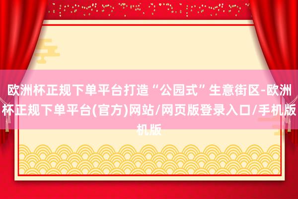 欧洲杯正规下单平台打造“公园式”生意街区-欧洲杯正规下单平台(官方)网站/网页版登录入口/手机版
