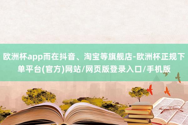 欧洲杯app而在抖音、淘宝等旗舰店-欧洲杯正规下单平台(官方)网站/网页版登录入口/手机版