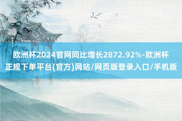 欧洲杯2024官网同比增长2872.92%-欧洲杯正规下单平台(官方)网站/网页版登录入口/手机版