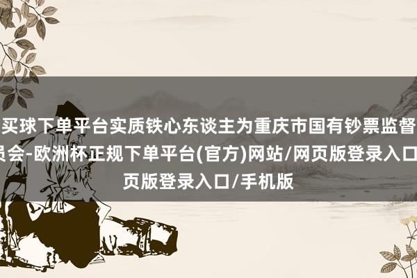 买球下单平台实质铁心东谈主为重庆市国有钞票监督措置委员会-欧洲杯正规下单平台(官方)网站/网页版登录入口/手机版