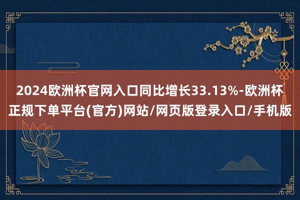 2024欧洲杯官网入口同比增长33.13%-欧洲杯正规下单平台(官方)网站/网页版登录入口/手机版