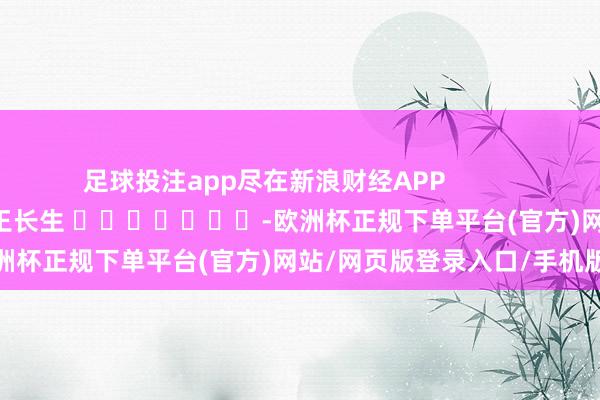 足球投注app尽在新浪财经APP            						职守裁剪：王长生 							-欧洲杯正规下单平台(官方)网站/网页版登录入口/手机版