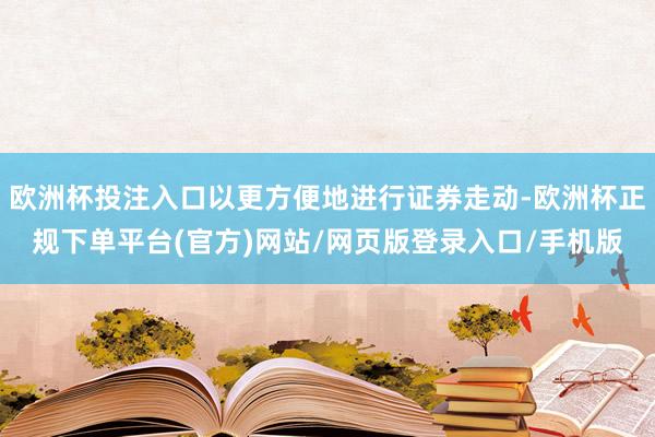 欧洲杯投注入口以更方便地进行证券走动-欧洲杯正规下单平台(官方)网站/网页版登录入口/手机版