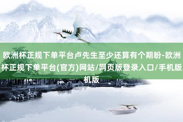 欧洲杯正规下单平台卢先生至少还算有个期盼-欧洲杯正规下单平台(官方)网站/网页版登录入口/手机版