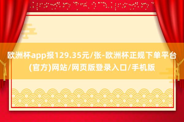 欧洲杯app报129.35元/张-欧洲杯正规下单平台(官方)网站/网页版登录入口/手机版