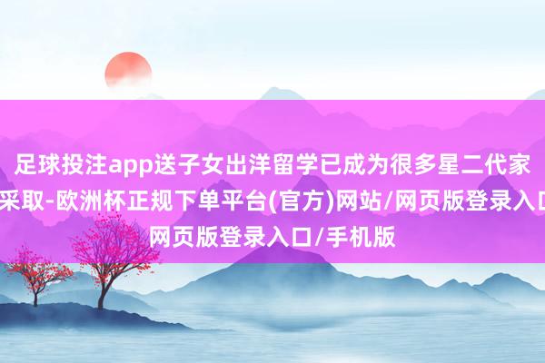 足球投注app送子女出洋留学已成为很多星二代家庭的主流采取-欧洲杯正规下单平台(官方)网站/网页版登录入口/手机版