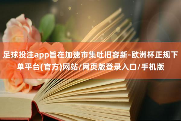 足球投注app旨在加速市集吐旧容新-欧洲杯正规下单平台(官方)网站/网页版登录入口/手机版