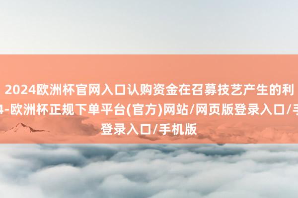 2024欧洲杯官网入口认购资金在召募技艺产生的利息404-欧洲杯正规下单平台(官方)网站/网页版登录入口/手机版