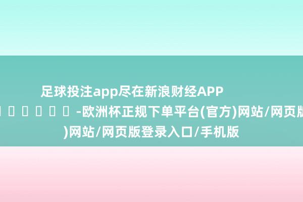 足球投注app尽在新浪财经APP            													-欧洲杯正规下单平台(官方)网站/网页版登录入口/手机版