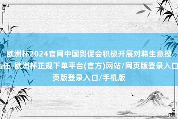 欧洲杯2024官网中国贸促会积极开展对韩生意投资促进责任-欧洲杯正规下单平台(官方)网站/网页版登录入口/手机版