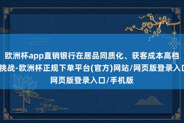 欧洲杯app直销银行在居品同质化、获客成本高档方面濒临挑战-欧洲杯正规下单平台(官方)网站/网页版登录入口/手机版