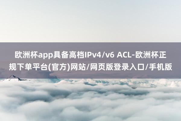 欧洲杯app具备高档IPv4/v6 ACL-欧洲杯正规下单平台(官方)网站/网页版登录入口/手机版