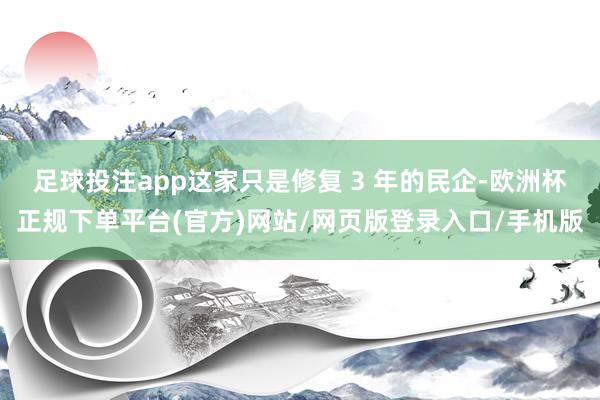 足球投注app这家只是修复 3 年的民企-欧洲杯正规下单平台(官方)网站/网页版登录入口/手机版