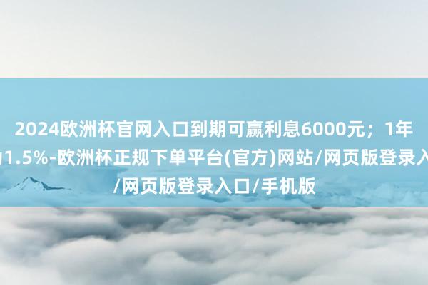 2024欧洲杯官网入口到期可赢利息6000元；1年期年利率为1.5%-欧洲杯正规下单平台(官方)网站/网页版登录入口/手机版