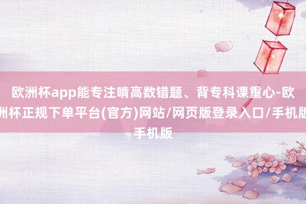 欧洲杯app能专注啃高数错题、背专科课重心-欧洲杯正规下单平台(官方)网站/网页版登录入口/手机版