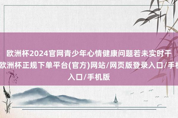 欧洲杯2024官网青少年心情健康问题若未实时干扰-欧洲杯正规下单平台(官方)网站/网页版登录入口/手机版