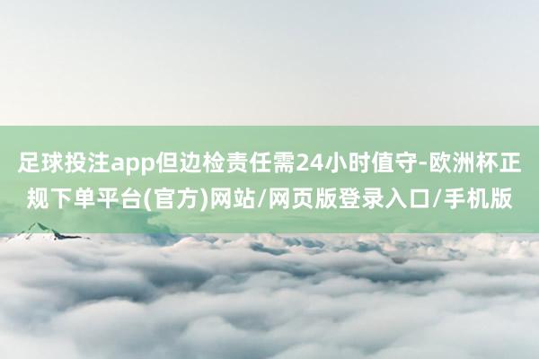 足球投注app但边检责任需24小时值守-欧洲杯正规下单平台(官方)网站/网页版登录入口/手机版