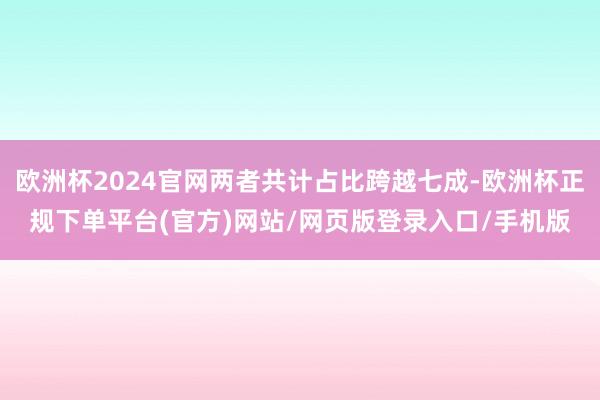 欧洲杯2024官网两者共计占比跨越七成-欧洲杯正规下单平台(官方)网站/网页版登录入口/手机版