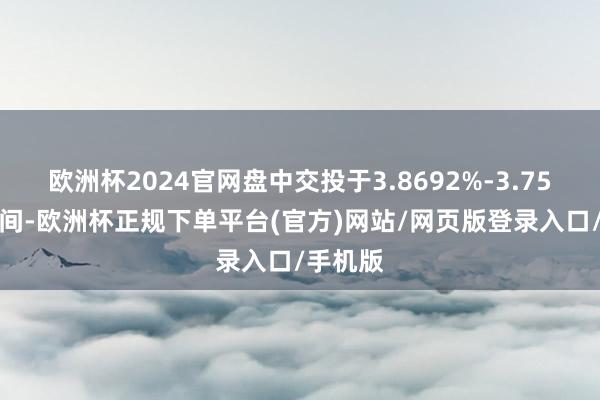 欧洲杯2024官网盘中交投于3.8692%-3.7559%区间-欧洲杯正规下单平台(官方)网站/网页版登录入口/手机版