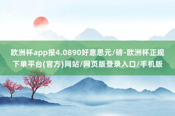 欧洲杯app报4.0890好意思元/磅-欧洲杯正规下单平台(官方)网站/网页版登录入口/手机版