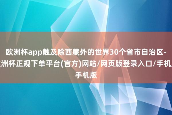 欧洲杯app触及除西藏外的世界30个省市自治区-欧洲杯正规下单平台(官方)网站/网页版登录入口/手机版
