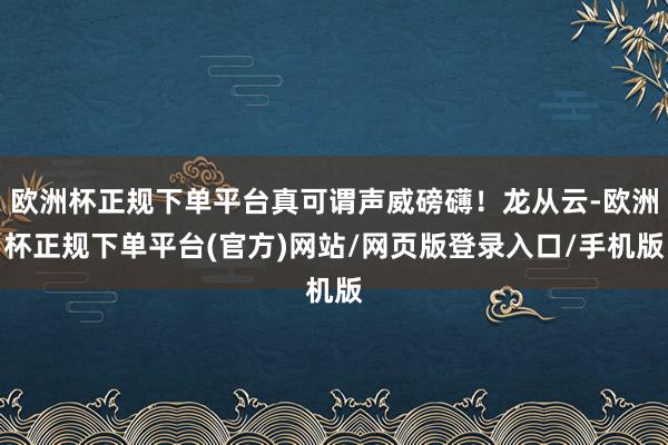 欧洲杯正规下单平台真可谓声威磅礴!龙从云-欧洲杯正规下单平台(官方)网站/网页版登录入口/手机版