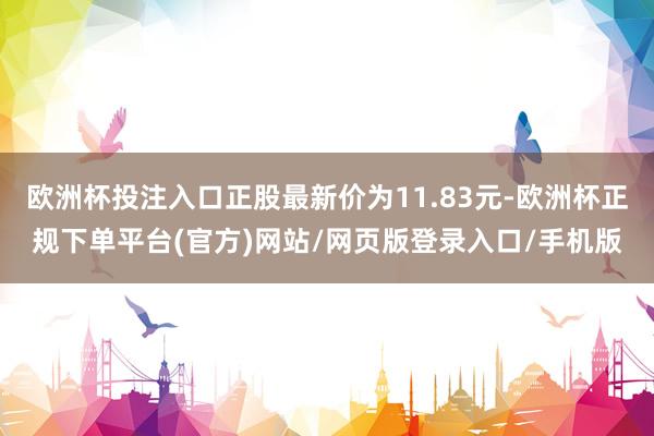 欧洲杯投注入口正股最新价为11.83元-欧洲杯正规下单平台(官方)网站/网页版登录入口/手机版