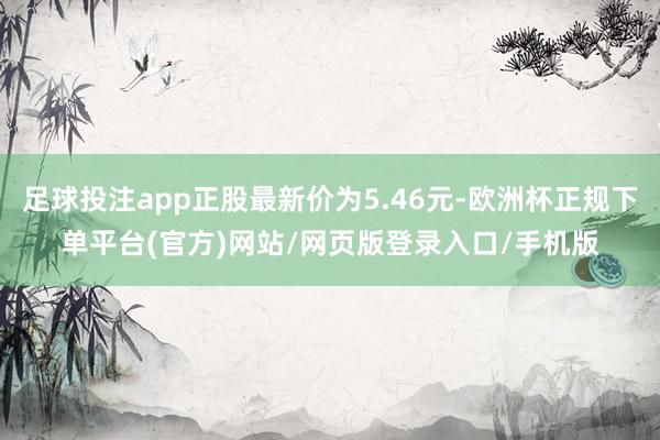 足球投注app正股最新价为5.46元-欧洲杯正规下单平台(官方)网站/网页版登录入口/手机版