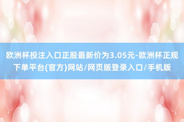 欧洲杯投注入口正股最新价为3.05元-欧洲杯正规下单平台(官方)网站/网页版登录入口/手机版