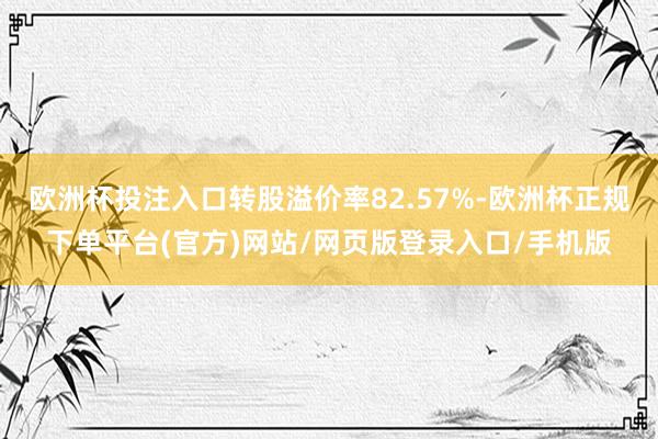 欧洲杯投注入口转股溢价率82.57%-欧洲杯正规下单平台(官方)网站/网页版登录入口/手机版