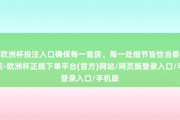 欧洲杯投注入口确保每一套房、每一处细节皆恰当委派轨范-欧洲杯正规下单平台(官方)网站/网页版登录入口/手机版
