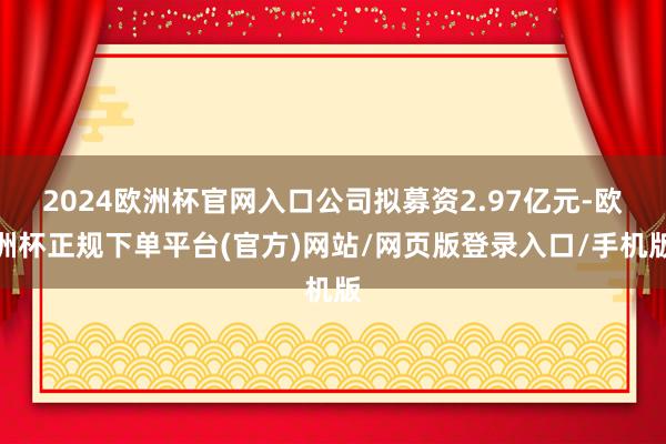 2024欧洲杯官网入口公司拟募资2.97亿元-欧洲杯正规下单平台(官方)网站/网页版登录入口/手机版