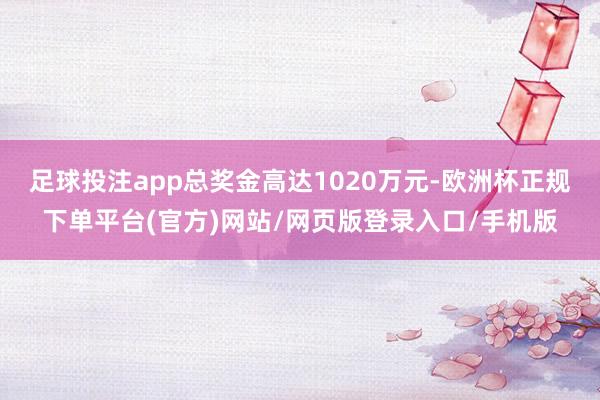 足球投注app总奖金高达1020万元-欧洲杯正规下单平台(官方)网站/网页版登录入口/手机版