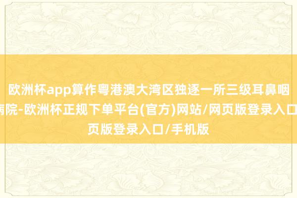 欧洲杯app算作粤港澳大湾区独逐一所三级耳鼻咽喉专业病院-欧洲杯正规下单平台(官方)网站/网页版登录入口/手机版