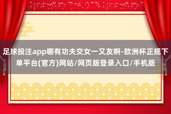 足球投注app哪有功夫交女一又友啊-欧洲杯正规下单平台(官方)网站/网页版登录入口/手机版