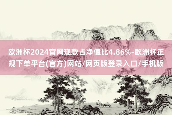 欧洲杯2024官网现款占净值比4.86%-欧洲杯正规下单平台(官方)网站/网页版登录入口/手机版