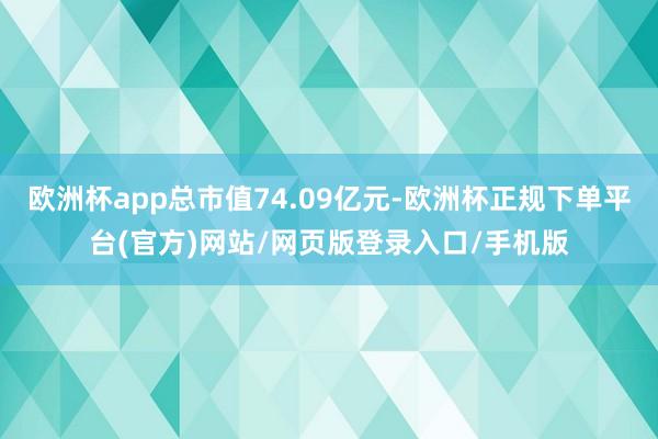 欧洲杯app总市值74.09亿元-欧洲杯正规下单平台(官方)网站/网页版登录入口/手机版