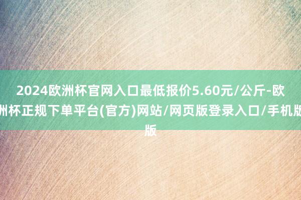 2024欧洲杯官网入口最低报价5.60元/公斤-欧洲杯正规下单平台(官方)网站/网页版登录入口/手机版