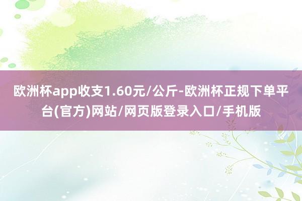 欧洲杯app收支1.60元/公斤-欧洲杯正规下单平台(官方)网站/网页版登录入口/手机版