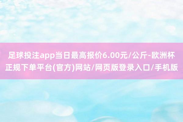 足球投注app当日最高报价6.00元/公斤-欧洲杯正规下单平台(官方)网站/网页版登录入口/手机版