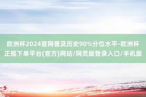 欧洲杯2024官网普及历史90%分位水平-欧洲杯正规下单平台(官方)网站/网页版登录入口/手机版