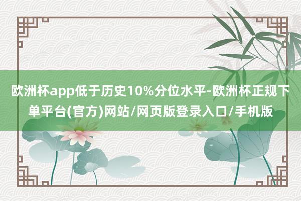 欧洲杯app低于历史10%分位水平-欧洲杯正规下单平台(官方)网站/网页版登录入口/手机版