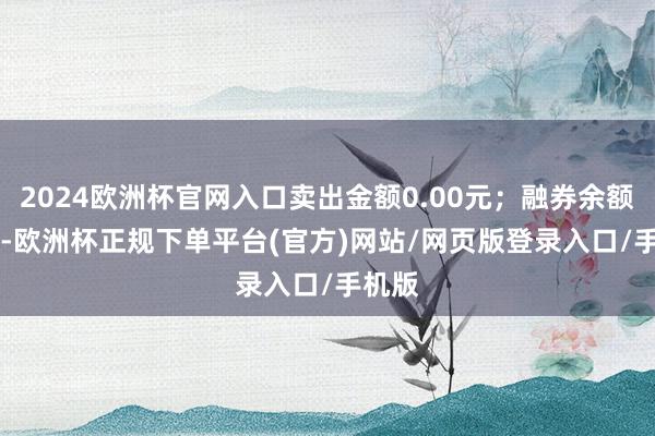 2024欧洲杯官网入口卖出金额0.00元;融券余额0.00-欧洲杯正规下单平台(官方)网站/网页版登录入口/手机版