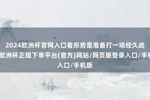 2024欧洲杯官网入口看形势是准备打一场经久战啊-欧洲杯正规下单平台(官方)网站/网页版登录入口/手机版