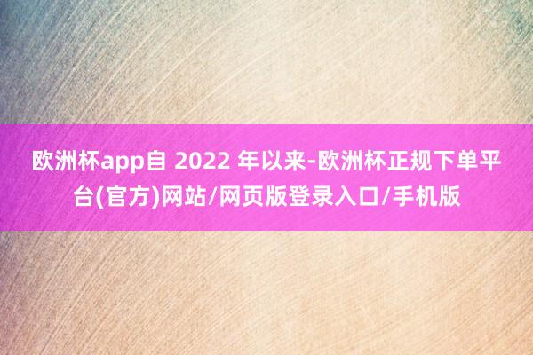 欧洲杯app自 2022 年以来-欧洲杯正规下单平台(官方)网站/网页版登录入口/手机版