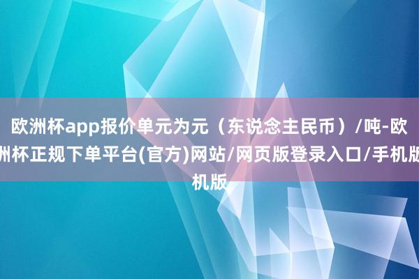 欧洲杯app报价单元为元(东说念主民币)/吨-欧洲杯正规下单平台(官方)网站/网页版登录入口/手机版