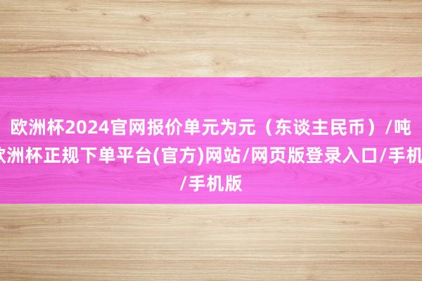 欧洲杯2024官网报价单元为元(东谈主民币)/吨-欧洲杯正规下单平台(官方)网站/网页版登录入口/手机版