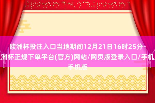 欧洲杯投注入口当地期间12月21日16时25分-欧洲杯正规下单平台(官方)网站/网页版登录入口/手机版