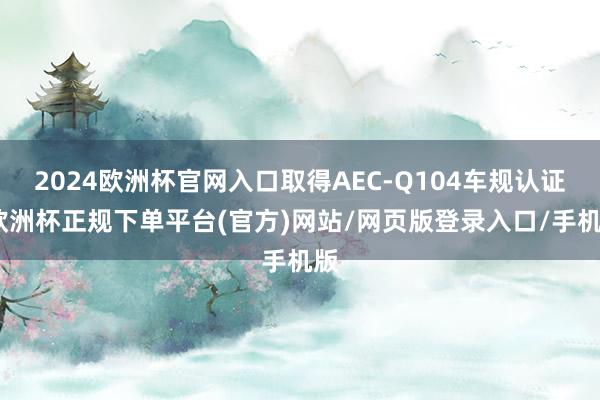 2024欧洲杯官网入口取得AEC-Q104车规认证-欧洲杯正规下单平台(官方)网站/网页版登录入口/手机版